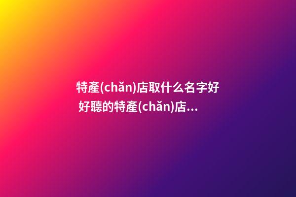 特產(chǎn)店取什么名字好 好聽的特產(chǎn)店名字